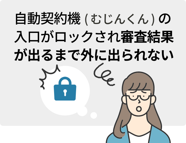 自動契約機（むじんくん）の入口がロックされ審査結果が出るまで外に出られない