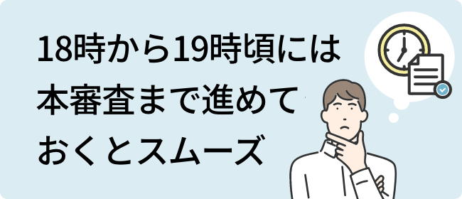 18時から19時頃には本審査まで進めておくとスムーズ