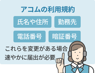 アコムの利用規約上、氏名や住所、勤務先、電話番号、暗証番号などの情報に変更があった場合、速やかに届け出る