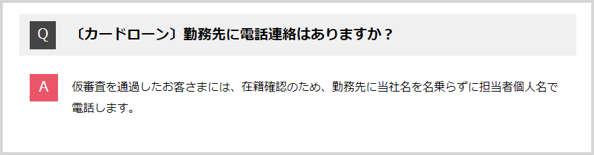 Q:勤務先に電話連絡はありますか？ A:仮審査を通過したお客さまには、在籍確認のため、勤務先に社名を名乗らずに担当者個人名で電話します。