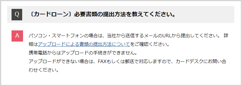 Q:必要書類の提出方法を教えてください。A:パソコン・スマートフォンの場合は、社から送するメールのURLから提出してください。詳細はアップロードによる書類の提出方法についてをご確認ください。携帯電話からはアップロードの手続きができません。アップロードができない場合は、FAXもしくは郵送で対応しますので、カードデスクにお問い合わせください。