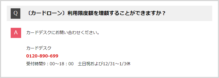 Q:利用限度額を増額することができますか？ A:カードデスクにお問い合わせください。 カードデスク 0120-890-699 受付時間9:00～18:00 土日祝および12/31～1/3休