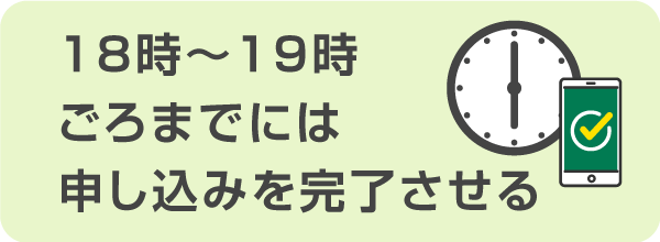 遅くとも18時～19時ごろまでには申し込みを完了させることが大切