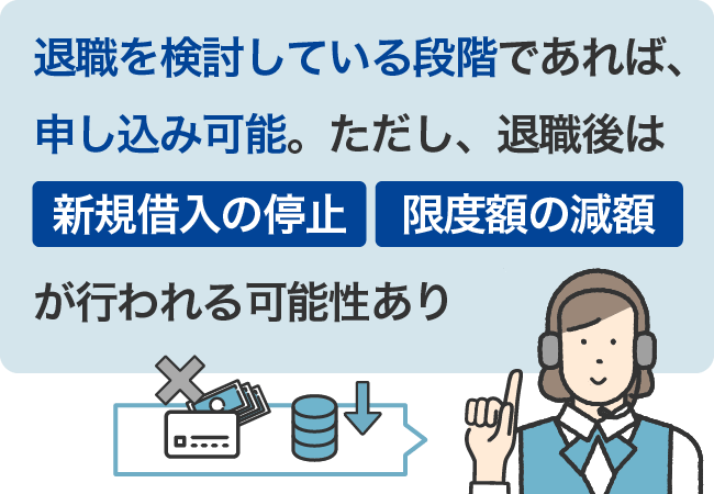 退職を検討している段階であれば、申し込み可能。ただし、退職後は新規借りの停止、限度額の減額が行われる可能性あり