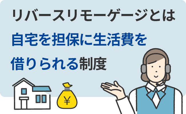 リバースリモーゲージとは自宅を担保に生活費を借りられる制度