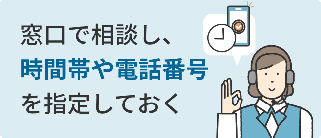 窓口で相談し、時間帯や電話番号を指定しておく