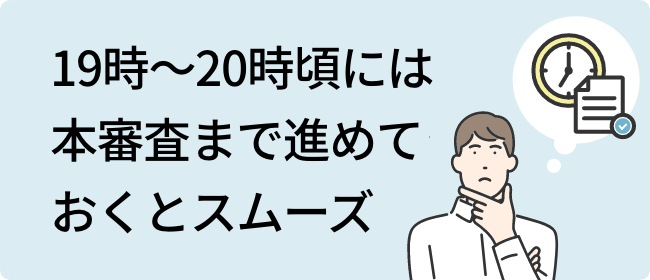 19時～20時頃には本審査まで進めておくとスムーズ